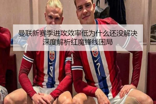 曼联新赛季进攻效率低为什么还没解决 深度解析红魔锋线困局