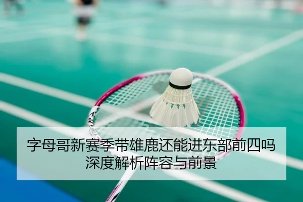 字母哥新赛季带雄鹿还能进东部前四吗 深度解析阵容与前景