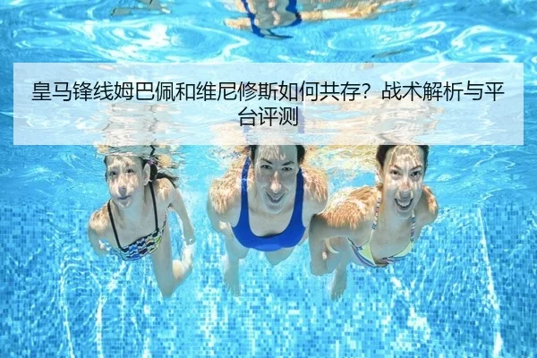 皇马锋线姆巴佩和维尼修斯如何共存？战术解析与平台评测