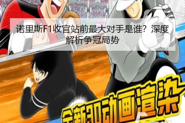 诺里斯F1收官站前最大对手是谁？深度解析争冠局势