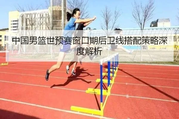 中国男篮世预赛窗口期后卫线搭配策略深度解析